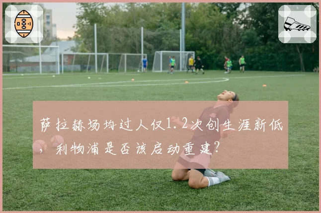 萨拉赫场均过人仅1.2次创生涯新低，利物浦是否该启动重建？