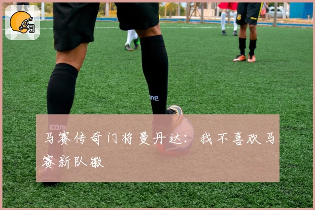 马赛传奇门将曼丹达：我不喜欢马赛新队徽