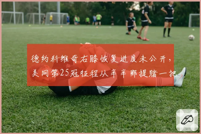 德约科维奇右膝恢复进度未公开，美网第25冠征程从辛辛那提赌一把？