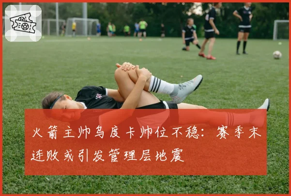 火箭主帅乌度卡帅位不稳：赛季末连败或引发管理层地震