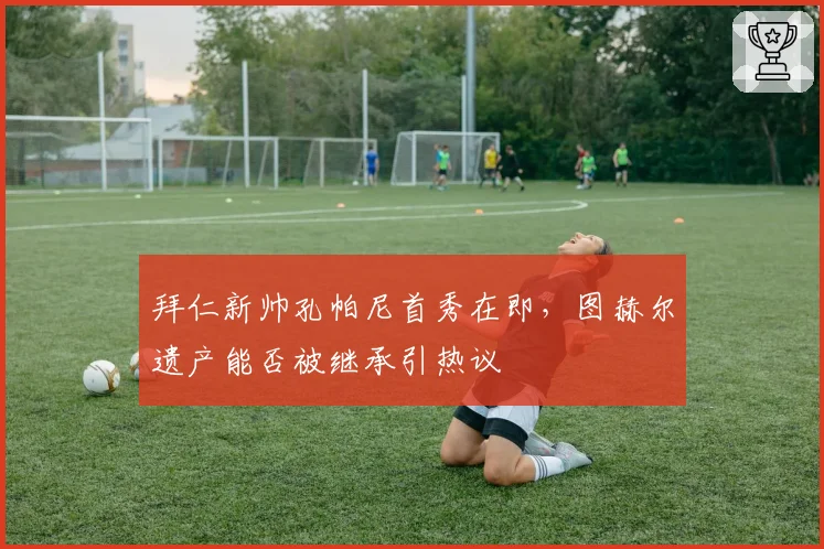 拜仁新帅孔帕尼首秀在即，图赫尔遗产能否被继承引热议