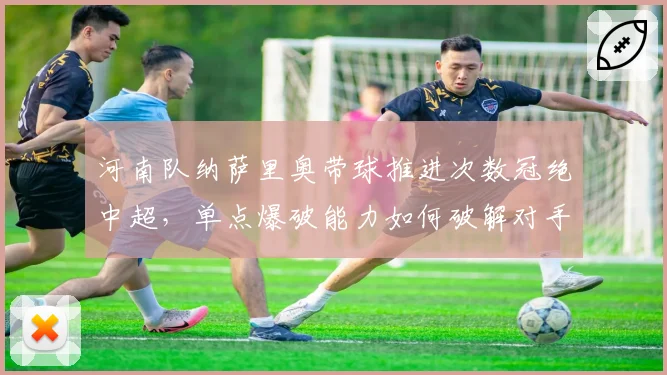 河南队纳萨里奥带球推进次数冠绝中超，单点爆破能力如何破解对手联防？