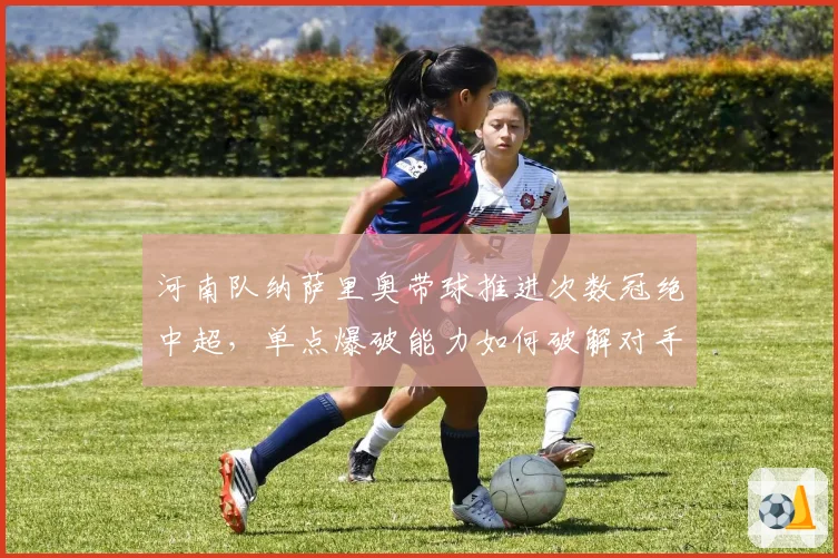 河南队纳萨里奥带球推进次数冠绝中超，单点爆破能力如何破解对手联防？