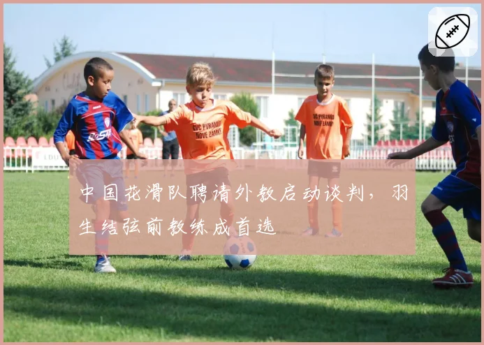 中国花滑队聘请外教启动谈判，羽生结弦前教练成首选