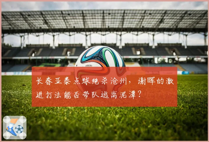 长春亚泰点球绝杀沧州,谢晖的激进打法能否带队逃离泥潭?