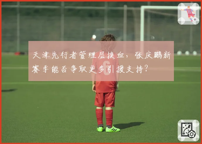 天津先行者管理层换血,张庆鹏新赛季能否争取更多引援支持?