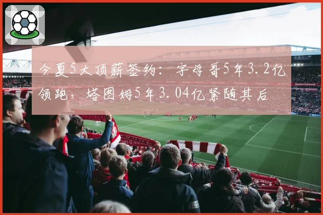 今夏5大顶薪签约:字母哥5年3.2亿领跑,塔图姆5年3.04亿紧随其后