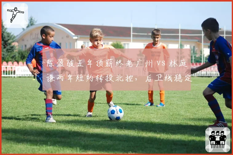 陈盈骏五年顶薪终老广州 vs 林庭谦两年短约转投北控,后卫线稳定性成建队分水岭
