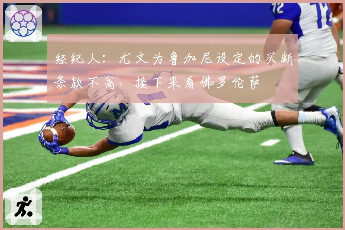 经纪人：尤文为鲁加尼设定的买断条款不高，接下来看佛罗伦萨