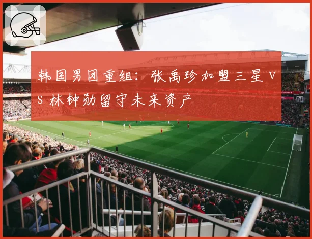 韩国男团重组：张禹珍加盟三星 vs 林钟勋留守未来资产