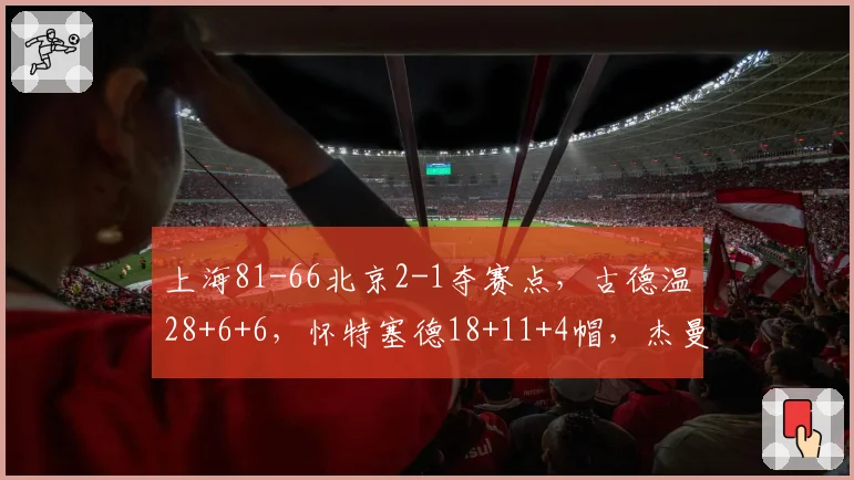 上海81-66北京2-1夺赛点，古德温28+6+6，怀特塞德18+11+4帽，杰曼22分