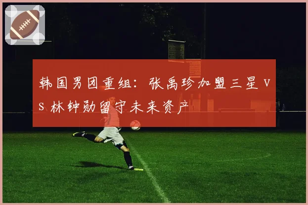 韩国男团重组：张禹珍加盟三星 vs 林钟勋留守未来资产